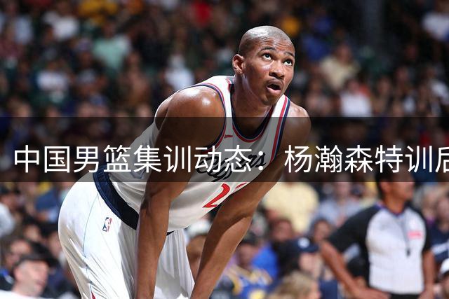 中国男篮集训动态：杨瀚森特训后归队，曾凡博赴美疗伤