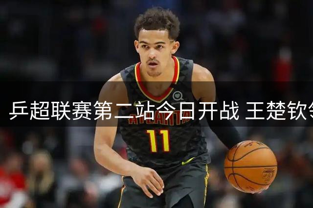乒超联赛第二站今日开战 王楚钦领衔男团焦点对决 孙颖莎复出存悬念
