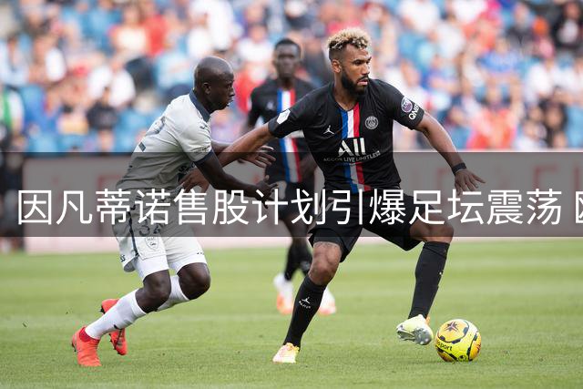 因凡蒂诺售股计划引爆足坛震荡 欧足联密谋推举纳赛尔挑战FIFA主席