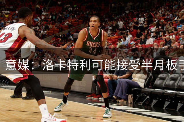 意媒：洛卡特利可能接受半月板手术，将长期缺阵