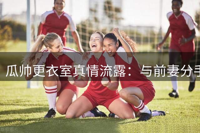 瓜帅更衣室真情流露：与前妻分手后激励球员重燃斗志