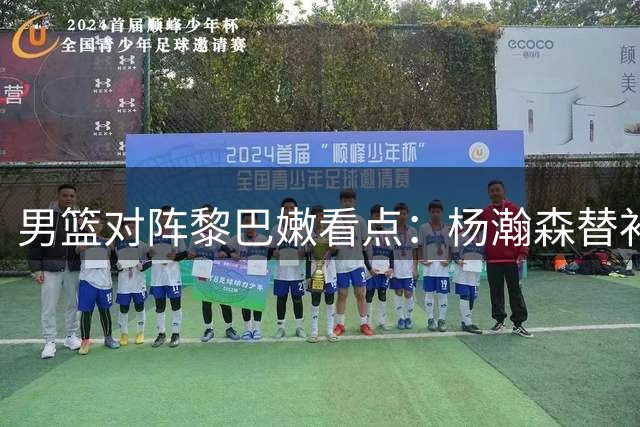 男篮对阵黎巴嫩看点：杨瀚森替补，胡明轩或取代赵继伟