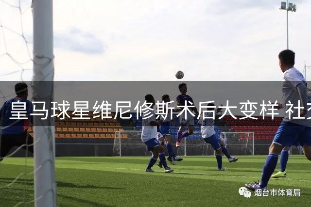 皇马球星维尼修斯术后大变样 社交媒体频晒新造型引热议