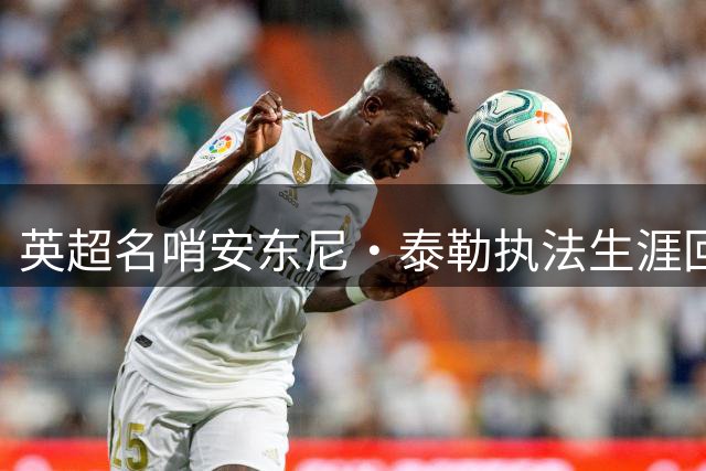 英超名哨安东尼·泰勒执法生涯回顾：哪场经典对决令你记忆犹新？