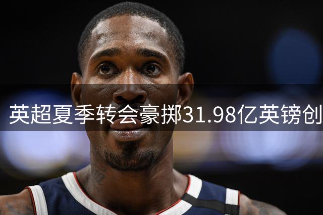英超夏季转会豪掷31.98亿英镑创历史新高