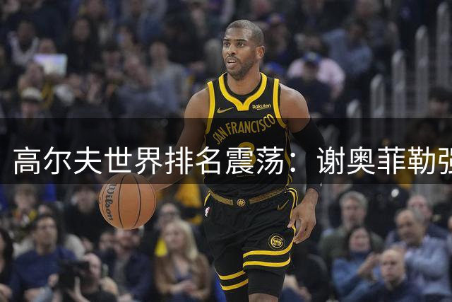 高尔夫世界排名震荡：谢奥菲勒强势回归前十 索比约森爆冷夺冠