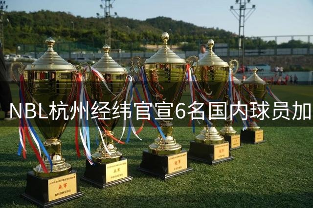 NBL杭州经纬官宣6名国内球员加盟 胡布郎、马泳等多位CBA球员在列