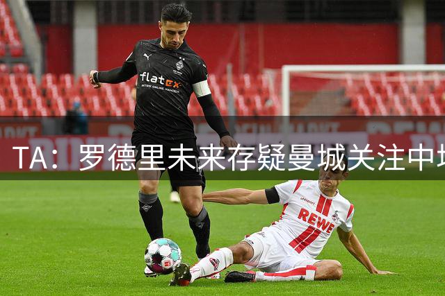 TA：罗德里未来存疑曼城关注中场 哈兰德等人不会参加亚洲行